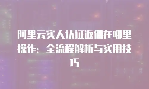 阿里云实人认证返佣在哪里操作：全流程解析与实用技巧