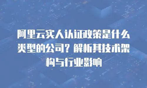 阿里云实人认证政策是什么类型的公司？解析其技术架构与行业影响