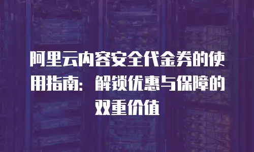 阿里云内容安全代金券的使用指南：解锁优惠与保障的双重价值