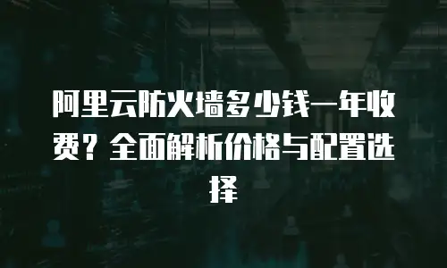 阿里云防火墙多少钱一年收费？全面解析价格与配置选择  