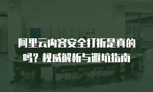 阿里云内容安全打折是真的吗？权威解析与避坑指南  