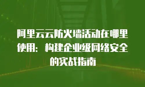 阿里云云防火墙活动在哪里使用：构建企业级网络安全的实战指南