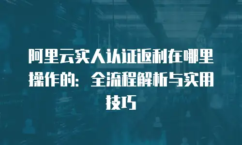 阿里云实人认证返利在哪里操作的：全流程解析与实用技巧