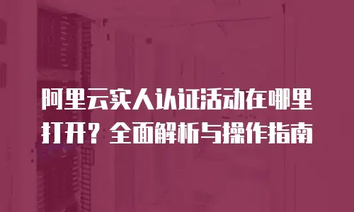 阿里云实人认证活动在哪里打开？全面解析与操作指南