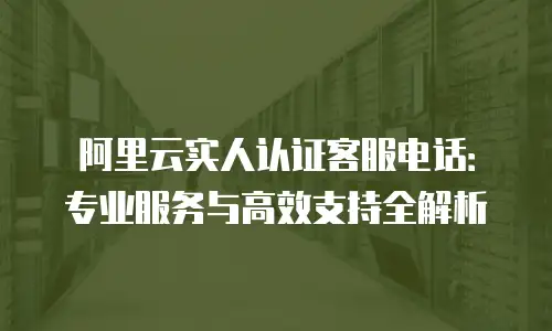 阿里云实人认证客服电话：专业服务与高效支持全解析