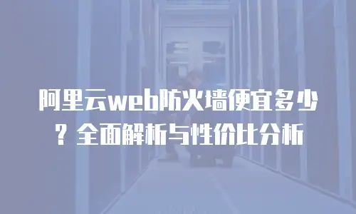阿里云web防火墙便宜多少？全面解析与性价比分析