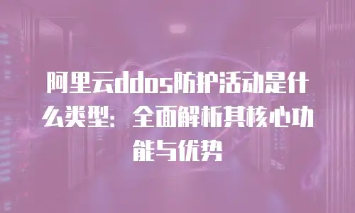 阿里云ddos防护活动是什么类型：全面解析其核心功能与优势