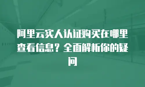 阿里云实人认证购买在哪里查看信息？全面解析你的疑问