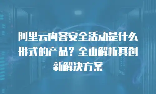 阿里云内容安全活动是什么形式的产品？全面解析其创新解决方案