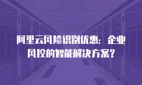 阿里云风险识别优惠：企业风控的智能解决方案？