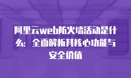 阿里云web防火墙活动是什么：全面解析其核心功能与安全价值