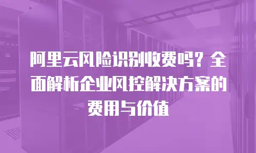 阿里云风险识别收费吗？全面解析企业风控解决方案的费用与价值