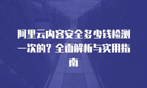 阿里云内容安全多少钱检测一次的？全面解析与实用指南