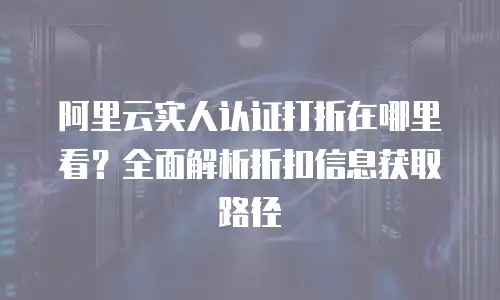 阿里云实人认证打折在哪里看？全面解析折扣信息获取路径