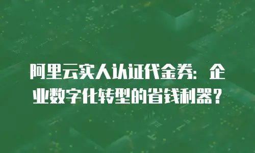阿里云实人认证代金券：企业数字化转型的省钱利器？