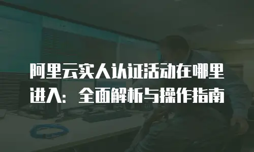 阿里云实人认证活动在哪里进入：全面解析与操作指南