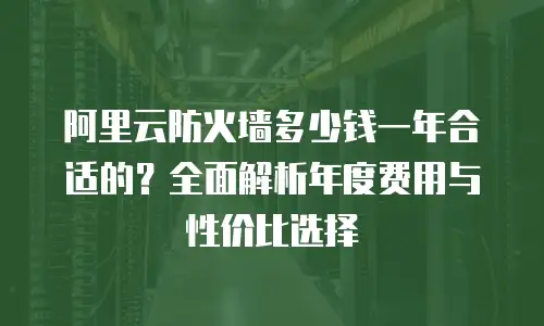 阿里云防火墙多少钱一年合适的？全面解析年度费用与性价比选择