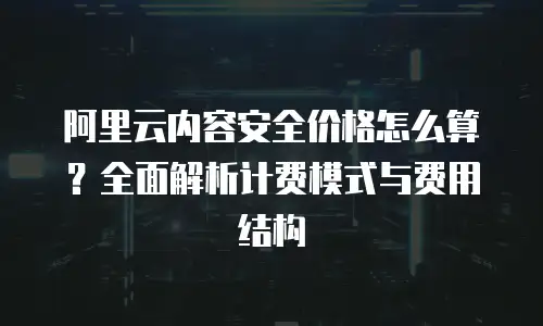 阿里云内容安全价格怎么算？全面解析计费模式与费用结构
