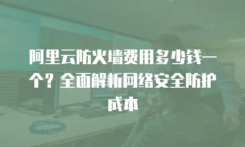 阿里云防火墙费用多少钱一个？全面解析网络安全防护成本
