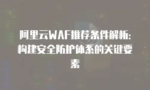 阿里云WAF推荐条件解析：构建安全防护体系的关键要素