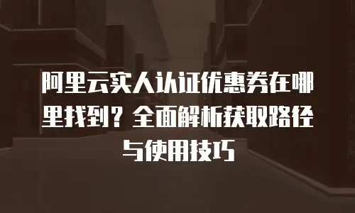 阿里云实人认证优惠券在哪里找到？全面解析获取路径与使用技巧