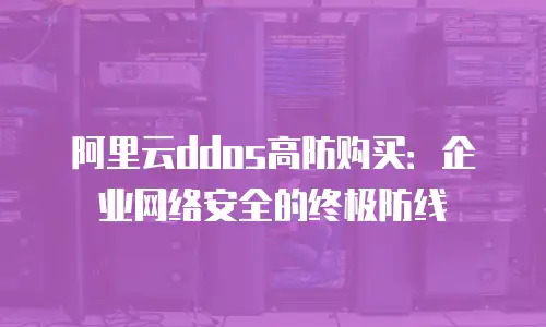 阿里云ddos高防购买：企业网络安全的终极防线