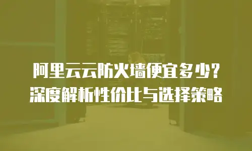 阿里云云防火墙便宜多少？深度解析性价比与选择策略