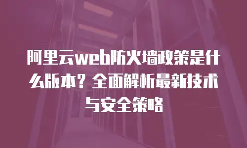 阿里云web防火墙政策是什么版本？全面解析最新技术与安全策略
