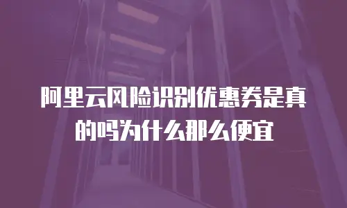 阿里云风险识别优惠券是真的吗为什么那么便宜