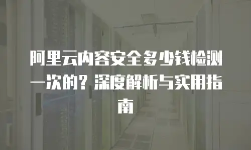 阿里云内容安全多少钱检测一次的？深度解析与实用指南