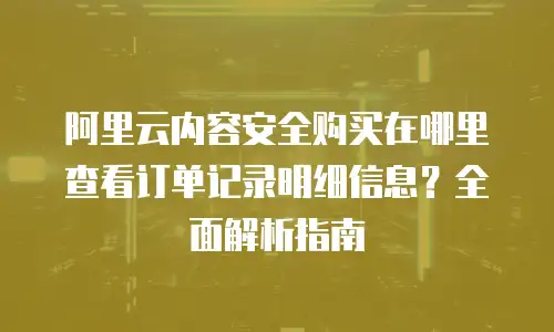 阿里云内容安全购买在哪里查看订单记录明细信息？全面解析指南