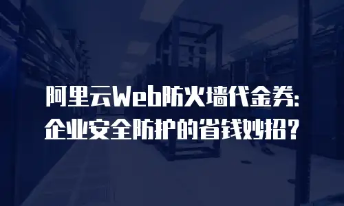 阿里云Web防火墙代金券：企业安全防护的省钱妙招？