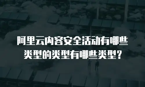 阿里云内容安全活动有哪些类型的类型有哪些类型？