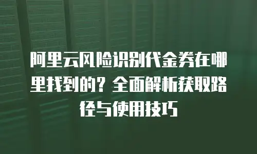 阿里云风险识别代金券在哪里找到的？全面解析获取路径与使用技巧