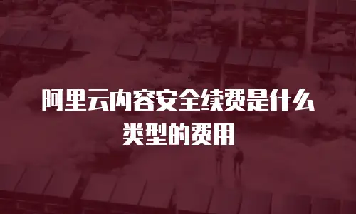 阿里云内容安全续费是什么类型的费用