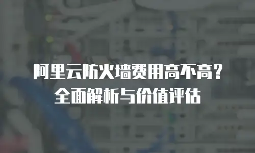 阿里云防火墙费用高不高？全面解析与价值评估