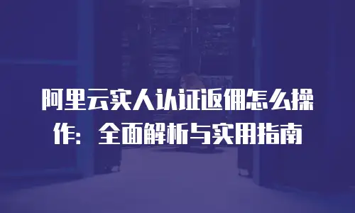 阿里云实人认证返佣怎么操作：全面解析与实用指南