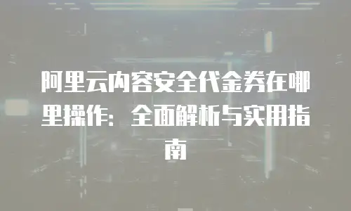 阿里云内容安全代金券在哪里操作：全面解析与实用指南