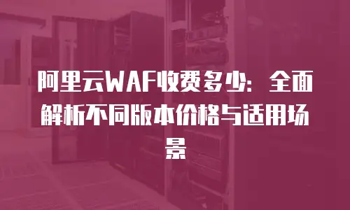阿里云WAF收费多少：全面解析不同版本价格与适用场景
