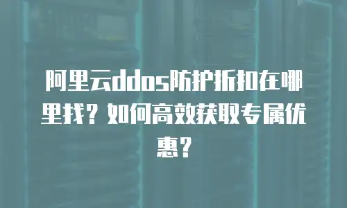 阿里云ddos防护折扣在哪里找？如何高效获取专属优惠？