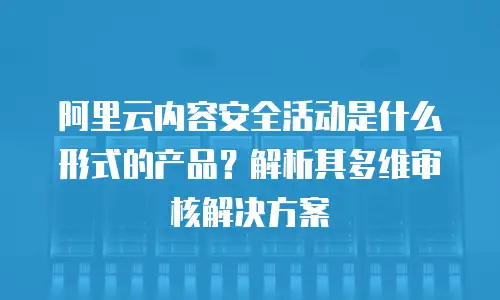阿里云内容安全活动是什么形式的产品？解析其多维审核解决方案