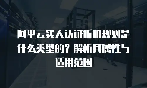 阿里云实人认证折扣规则是什么类型的？解析其属性与适用范围