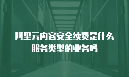 阿里云内容安全续费是什么服务类型的业务吗
