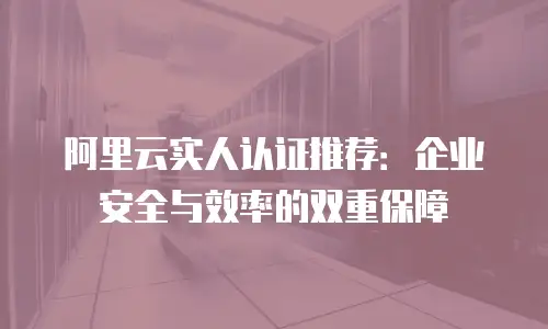 阿里云实人认证推荐：企业安全与效率的双重保障