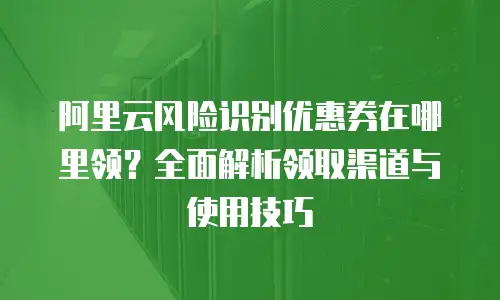 阿里云风险识别优惠券在哪里领？全面解析领取渠道与使用技巧