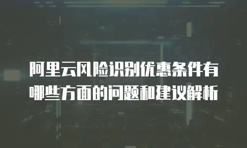 阿里云风险识别优惠条件有哪些方面的问题和建议解析