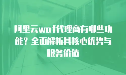 阿里云waf代理商有哪些功能？全面解析其核心优势与服务价值