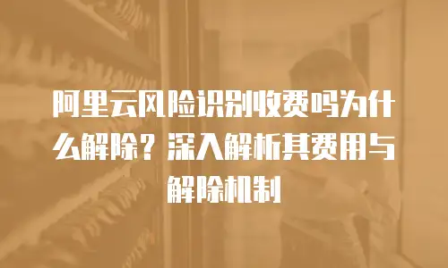 阿里云风险识别收费吗为什么解除？深入解析其费用与解除机制