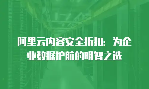阿里云内容安全折扣：为企业数据护航的明智之选