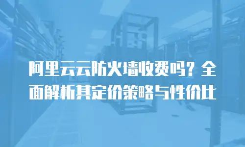 阿里云云防火墙收费吗？全面解析其定价策略与性价比